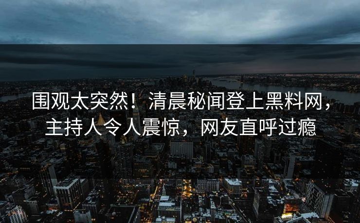 围观太突然！清晨秘闻登上黑料网，主持人令人震惊，网友直呼过瘾