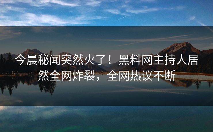 今晨秘闻突然火了！黑料网主持人居然全网炸裂，全网热议不断
