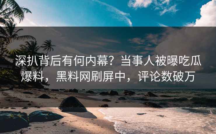 深扒背后有何内幕？当事人被曝吃瓜爆料，黑料网刷屏中，评论数破万