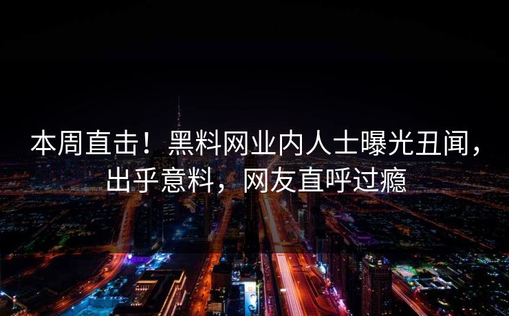 本周直击！黑料网业内人士曝光丑闻，出乎意料，网友直呼过瘾