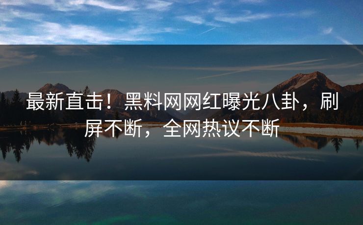 最新直击！黑料网网红曝光八卦，刷屏不断，全网热议不断