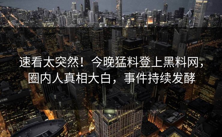 速看太突然！今晚猛料登上黑料网，圈内人真相大白，事件持续发酵