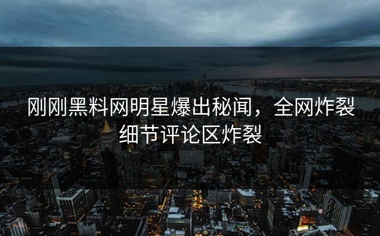 刚刚黑料网明星爆出秘闻，全网炸裂细节评论区炸裂