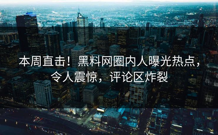 本周直击！黑料网圈内人曝光热点，令人震惊，评论区炸裂