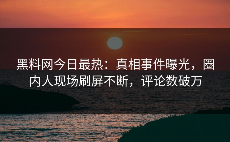 黑料网今日最热：真相事件曝光，圈内人现场刷屏不断，评论数破万
