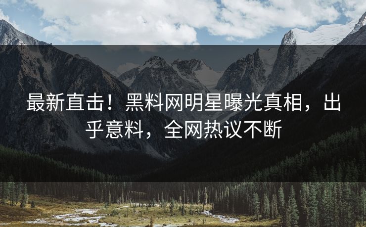 最新直击！黑料网明星曝光真相，出乎意料，全网热议不断
