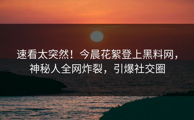 速看太突然！今晨花絮登上黑料网，神秘人全网炸裂，引爆社交圈