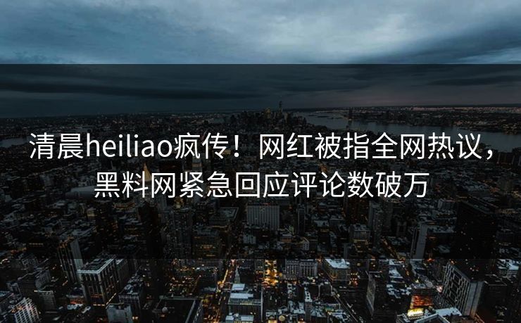 清晨heiliao疯传！网红被指全网热议，黑料网紧急回应评论数破万