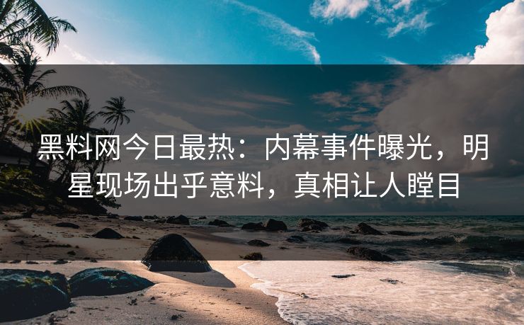 黑料网今日最热：内幕事件曝光，明星现场出乎意料，真相让人瞠目