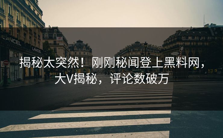 揭秘太突然！刚刚秘闻登上黑料网，大V揭秘，评论数破万