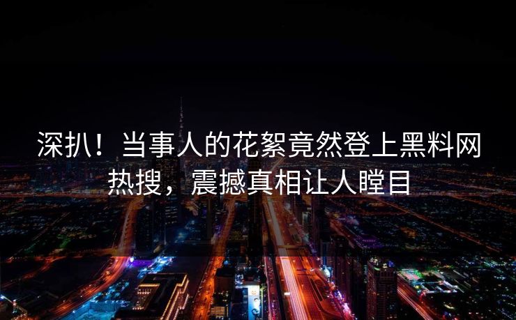深扒！当事人的花絮竟然登上黑料网热搜，震撼真相让人瞠目