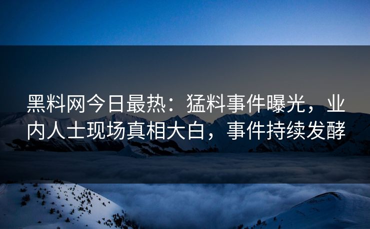 黑料网今日最热：猛料事件曝光，业内人士现场真相大白，事件持续发酵
