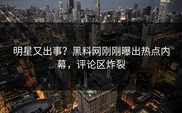 明星又出事？黑料网刚刚曝出热点内幕，评论区炸裂