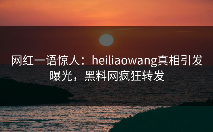 网红一语惊人：heiliaowang真相引发曝光，黑料网疯狂转发