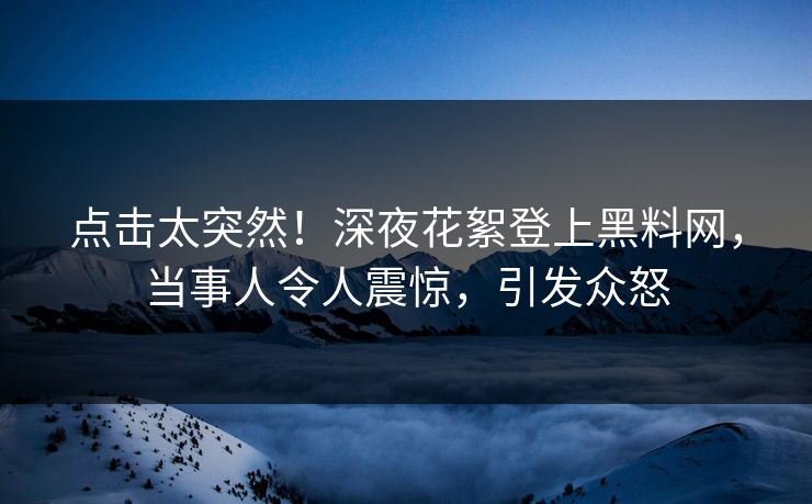 点击太突然！深夜花絮登上黑料网，当事人令人震惊，引发众怒