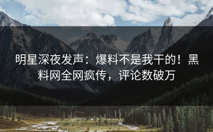 明星深夜发声：爆料不是我干的！黑料网全网疯传，评论数破万