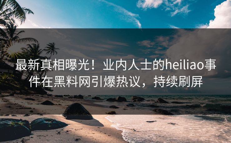 最新真相曝光！业内人士的heiliao事件在黑料网引爆热议，持续刷屏