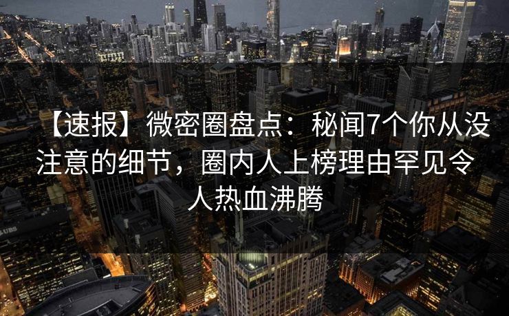 【速报】微密圈盘点：秘闻7个你从没注意的细节，圈内人上榜理由罕见令人热血沸腾
