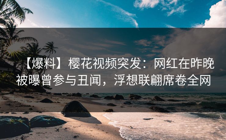【爆料】樱花视频突发：网红在昨晚被曝曾参与丑闻，浮想联翩席卷全网
