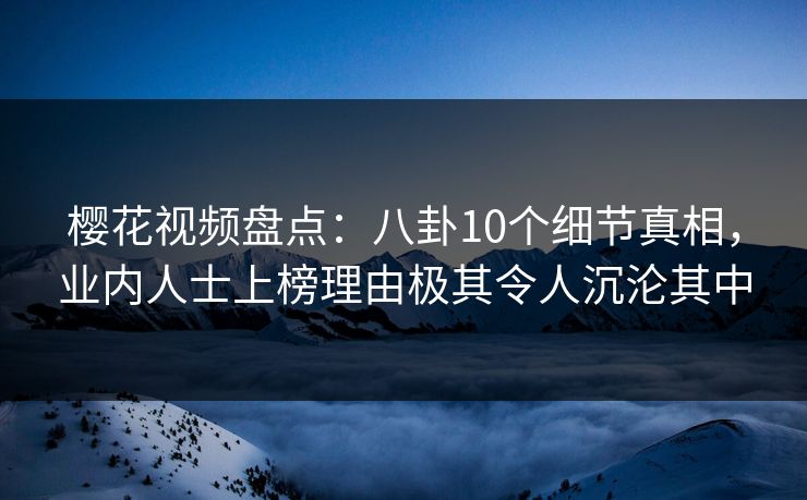 樱花视频盘点：八卦10个细节真相，业内人士上榜理由极其令人沉沦其中