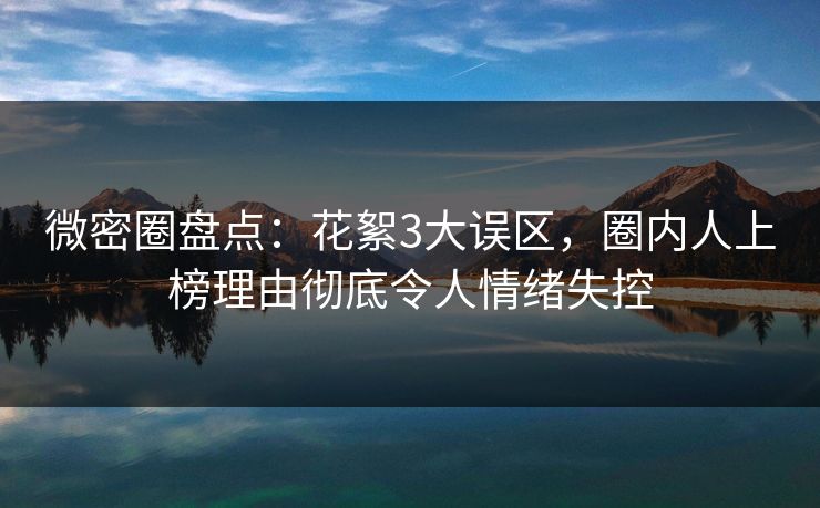 微密圈盘点：花絮3大误区，圈内人上榜理由彻底令人情绪失控