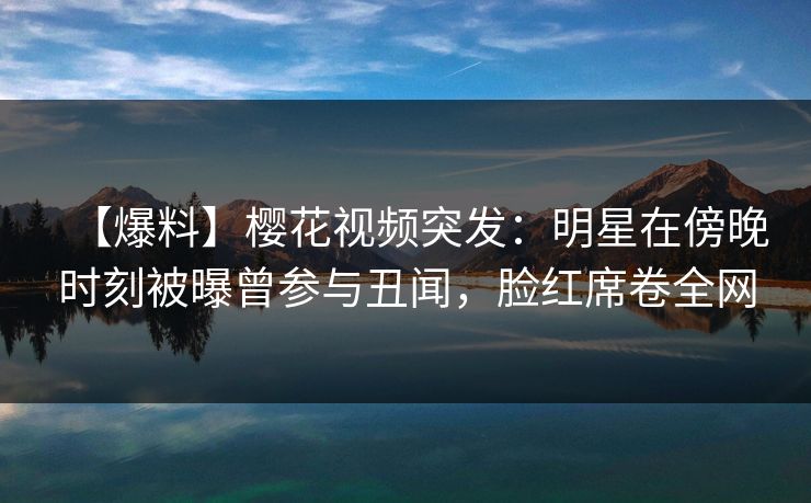 【爆料】樱花视频突发：明星在傍晚时刻被曝曾参与丑闻，脸红席卷全网