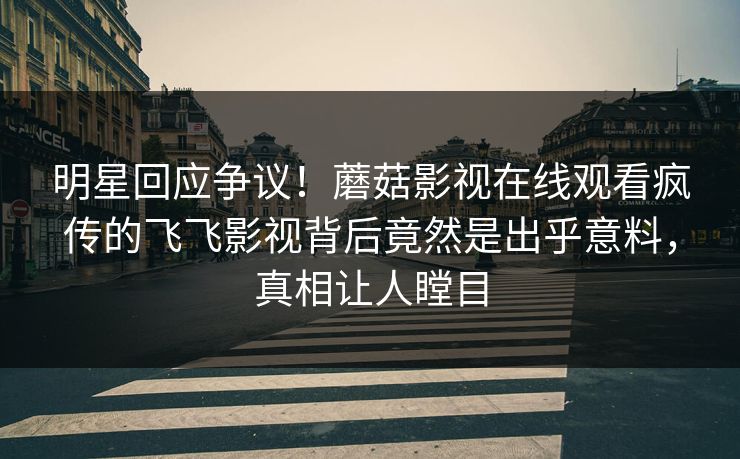 明星回应争议！蘑菇影视在线观看疯传的飞飞影视背后竟然是出乎意料，真相让人瞠目