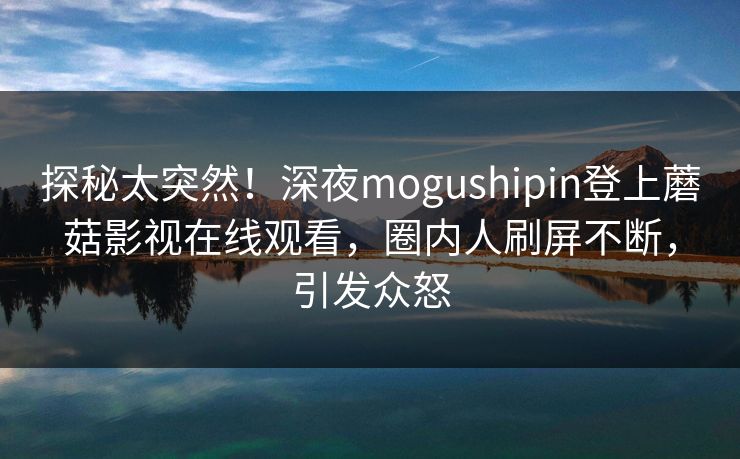 探秘太突然！深夜mogushipin登上蘑菇影视在线观看，圈内人刷屏不断，引发众怒