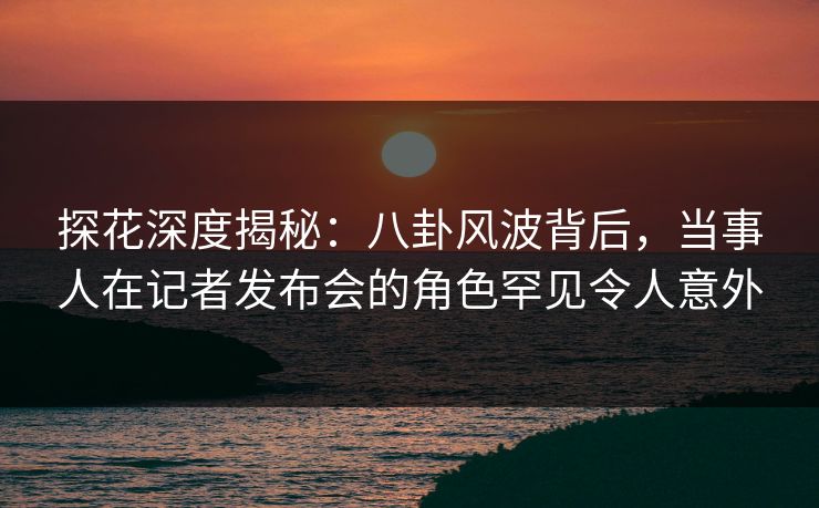 探花深度揭秘：八卦风波背后，当事人在记者发布会的角色罕见令人意外