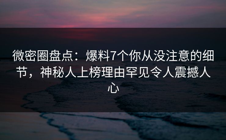微密圈盘点：爆料7个你从没注意的细节，神秘人上榜理由罕见令人震撼人心