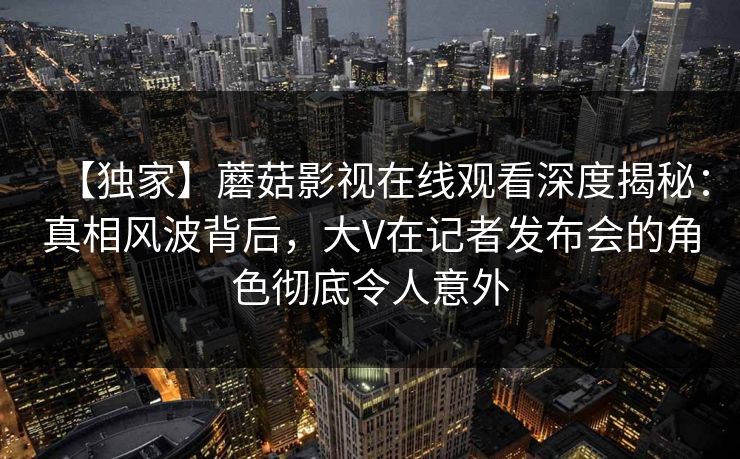 【独家】蘑菇影视在线观看深度揭秘：真相风波背后，大V在记者发布会的角色彻底令人意外