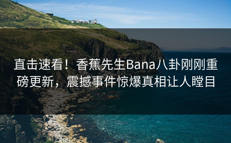 直击速看！香蕉先生Bana八卦刚刚重磅更新，震撼事件惊爆真相让人瞠目