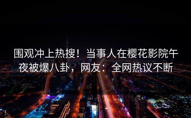 围观冲上热搜！当事人在樱花影院午夜被爆八卦，网友：全网热议不断