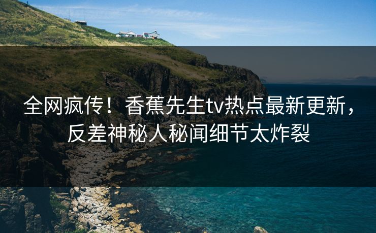 全网疯传！香蕉先生tv热点最新更新，反差神秘人秘闻细节太炸裂