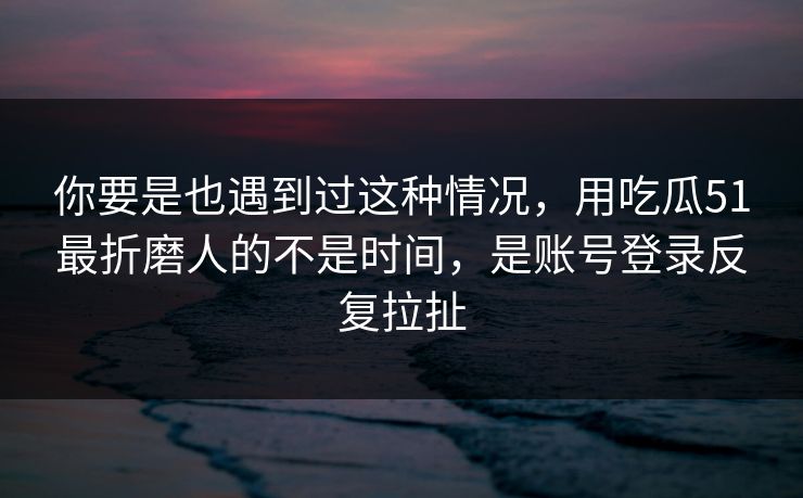 你要是也遇到过这种情况，用吃瓜51最折磨人的不是时间，是账号登录反复拉扯