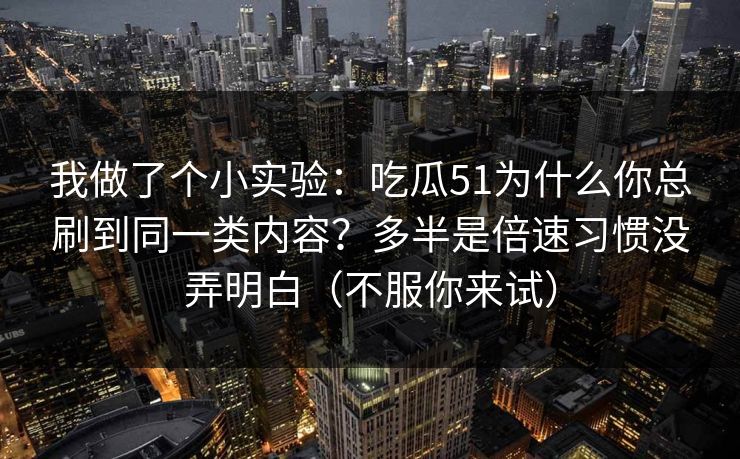 我做了个小实验：吃瓜51为什么你总刷到同一类内容？多半是倍速习惯没弄明白（不服你来试）