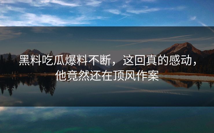 黑料吃瓜爆料不断，这回真的感动，他竟然还在顶风作案