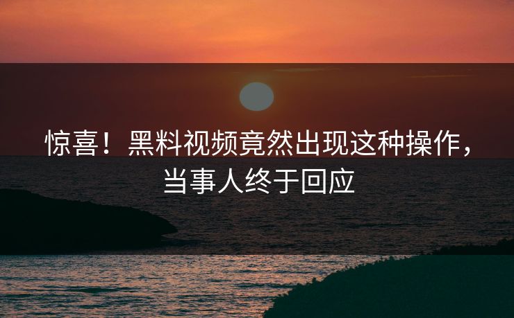 惊喜！黑料视频竟然出现这种操作，当事人终于回应