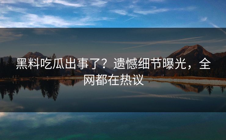 黑料吃瓜出事了？遗憾细节曝光，全网都在热议