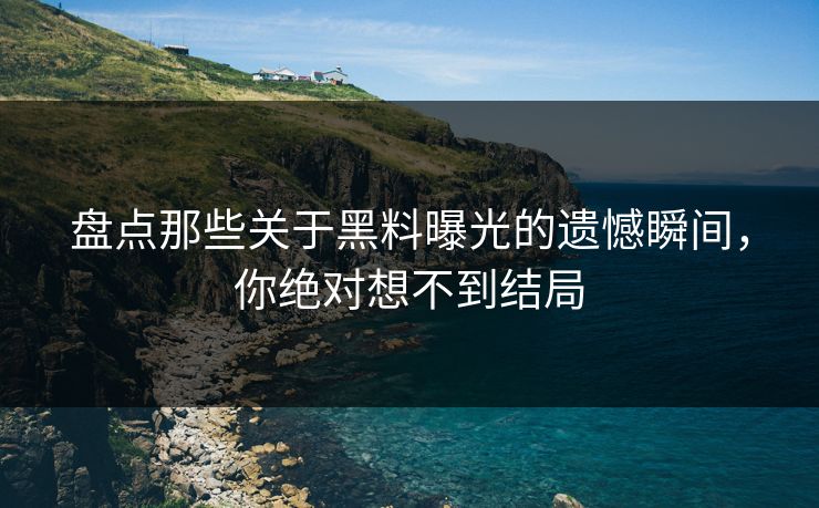 盘点那些关于黑料曝光的遗憾瞬间，你绝对想不到结局