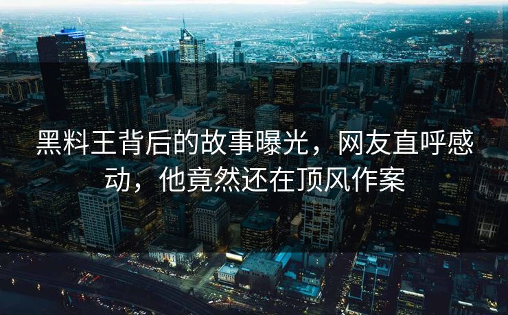 黑料王背后的故事曝光，网友直呼感动，他竟然还在顶风作案