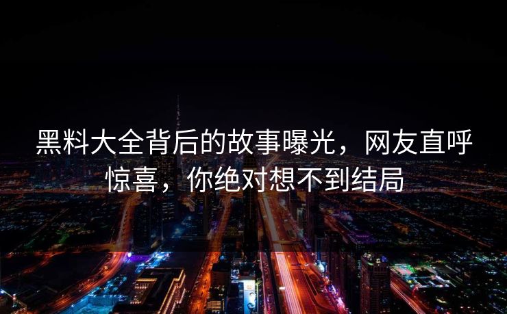 黑料大全背后的故事曝光，网友直呼惊喜，你绝对想不到结局