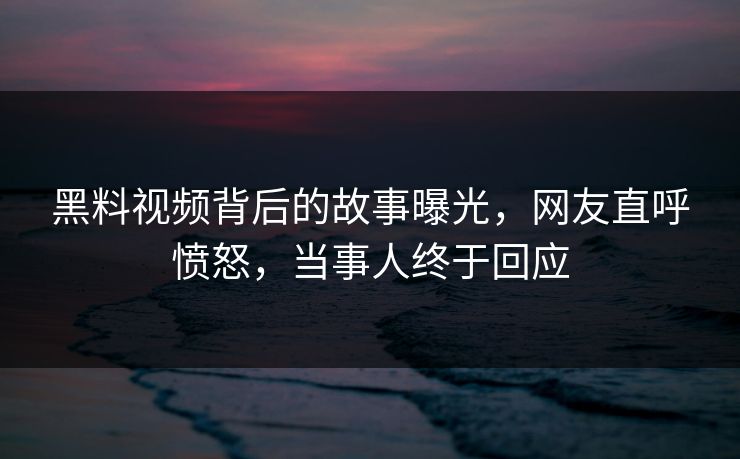 黑料视频背后的故事曝光，网友直呼愤怒，当事人终于回应