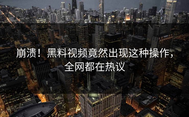 崩溃！黑料视频竟然出现这种操作，全网都在热议