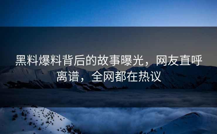 黑料爆料背后的故事曝光，网友直呼离谱，全网都在热议