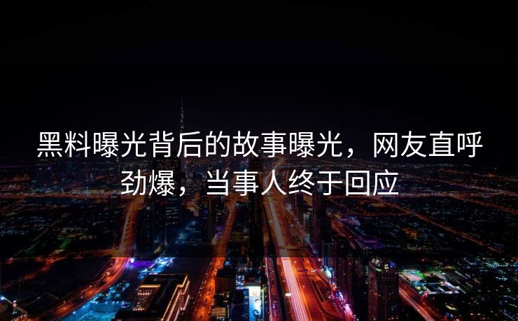 黑料曝光背后的故事曝光，网友直呼劲爆，当事人终于回应
