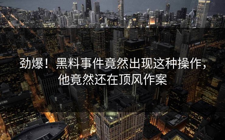劲爆！黑料事件竟然出现这种操作，他竟然还在顶风作案