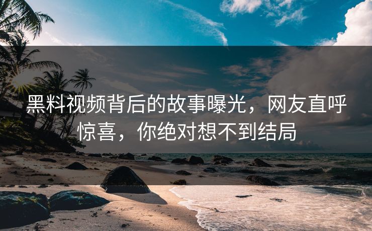 黑料视频背后的故事曝光，网友直呼惊喜，你绝对想不到结局