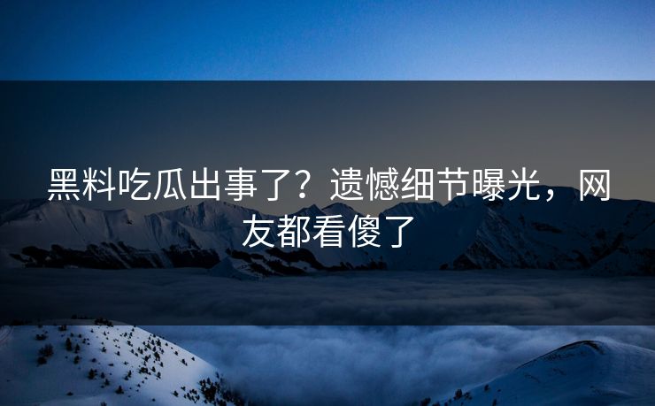 黑料吃瓜出事了？遗憾细节曝光，网友都看傻了