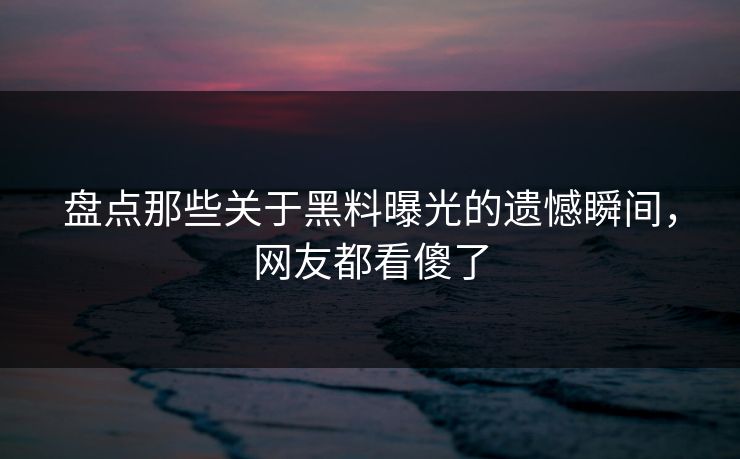 盘点那些关于黑料曝光的遗憾瞬间，网友都看傻了
